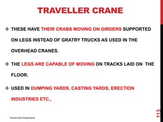 TRAVELLER CRANE
 THESE HAVE THEIR CRABS MOVING ON GIRDERS SUPPORTED
ON LEGS INSTEAD OF GRATRY TRUCKS AS USED IN THE
OVERHEAD CRANES.
 THE LEGS ARE CAPABLE OF MOVING ON TRACKS LAID ON THE
FLOOR.
 USED IN DUMPING YARDS, CASTING YARDS, ERECTION
INDUSTRIES ETC.,
Construction Equipments
113
 