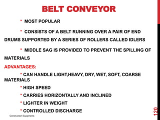 BELT CONVEYOR
* MOST POPULAR
* CONSISTS OF A BELT RUNNING OVER A PAIR OF END
DRUMS SUPPORTED BY A SERIES OF ROLLERS CALLED IDLERS
* MIDDLE SAG IS PROVIDED TO PREVENT THE SPILLING OF
MATERIALS
ADVANTAGES:
* CAN HANDLE LIGHT,HEAVY, DRY, WET, SOFT, COARSE
MATERIALS
* HIGH SPEED
* CARRIES HORIZONTALLY AND INCLINED
* LIGHTER IN WEIGHT
* CONTROLLED DISCHARGE
Construction Equipments
120
 