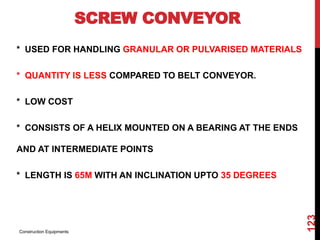 SCREW CONVEYOR
* USED FOR HANDLING GRANULAR OR PULVARISED MATERIALS
* QUANTITY IS LESS COMPARED TO BELT CONVEYOR.
* LOW COST
* CONSISTS OF A HELIX MOUNTED ON A BEARING AT THE ENDS
AND AT INTERMEDIATE POINTS
* LENGTH IS 65M WITH AN INCLINATION UPTO 35 DEGREES
Construction Equipments
123
 