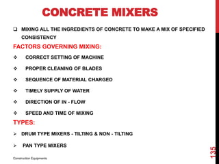 CONCRETE MIXERS
 MIXING ALL THE INGREDIENTS OF CONCRETE TO MAKE A MIX OF SPECIFIED
CONSISTENCY
FACTORS GOVERNING MIXING:
 CORRECT SETTING OF MACHINE
 PROPER CLEANING OF BLADES
 SEQUENCE OF MATERIAL CHARGED
 TIMELY SUPPLY OF WATER
 DIRECTION OF IN - FLOW
 SPEED AND TIME OF MIXING
TYPES:
 DRUM TYPE MIXERS - TILTING & NON - TILTING
 PAN TYPE MIXERS
Construction Equipments
135
 