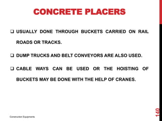 CONCRETE PLACERS
 USUALLY DONE THROUGH BUCKETS CARRIED ON RAIL
ROADS OR TRACKS.
 DUMP TRUCKS AND BELT CONVEYORS ARE ALSO USED.
 CABLE WAYS CAN BE USED OR THE HOISTING OF
BUCKETS MAY BE DONE WITH THE HELP OF CRANES.
Construction Equipments
140
 