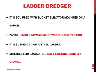 LADDER DREDGER
 IT IS EQUIPPED WITH BUCKET ELEVATOR MOUNTED ON A
BARGE.
 PARTS – CABLE ARRAGEMENT, WHEEL & CONTAINERS.
 IT IS SUSPENDED ON A STEEL LADDER.
 SUITABLE FOR EXCAVATING SOFT GROUND, SAND OR
GRAVEL.
Construction Equipments
155
 