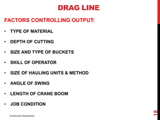 FACTORS CONTROLLING OUTPUT:
• TYPE OF MATERIAL
• DEPTH OF CUTTING
• SIZE AND TYPE OF BUCKETS
• SKILL OF OPERATOR
• SIZE OF HAULING UNITS & METHOD
• ANGLE OF SWING
• LENGTH OF CRANE BOOM
• JOB CONDITION
DRAG LINE
Construction Equipments
18
 
