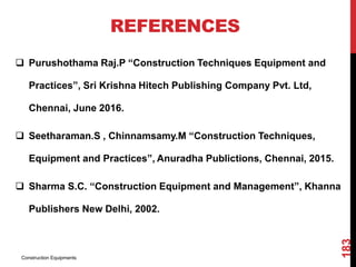 REFERENCES
 Purushothama Raj.P “Construction Techniques Equipment and
Practices”, Sri Krishna Hitech Publishing Company Pvt. Ltd,
Chennai, June 2016.
 Seetharaman.S , Chinnamsamy.M “Construction Techniques,
Equipment and Practices”, Anuradha Publictions, Chennai, 2015.
 Sharma S.C. “Construction Equipment and Management”, Khanna
Publishers New Delhi, 2002.
Construction Equipments
183
 