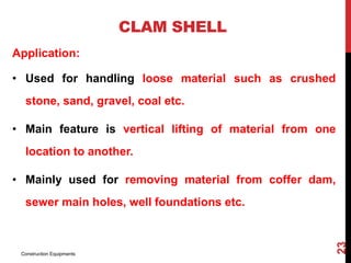 Application:
• Used for handling loose material such as crushed
stone, sand, gravel, coal etc.
• Main feature is vertical lifting of material from one
location to another.
• Mainly used for removing material from coffer dam,
sewer main holes, well foundations etc.
CLAM SHELL
Construction Equipments
23
 