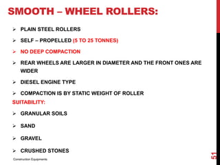 SMOOTH – WHEEL ROLLERS:
 PLAIN STEEL ROLLERS
 SELF – PROPELLED (5 TO 25 TONNES)
 NO DEEP COMPACTION
 REAR WHEELS ARE LARGER IN DIAMETER AND THE FRONT ONES ARE
WIDER
 DIESEL ENGINE TYPE
 COMPACTION IS BY STATIC WEIGHT OF ROLLER
SUITABILITY:
 GRANULAR SOILS
 SAND
 GRAVEL
 CRUSHED STONES
Construction Equipments
51
 