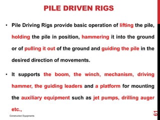 PILE DRIVEN RIGS
• Pile Driving Rigs provide basic operation of lifting the pile,
holding the pile in position, hammering it into the ground
or of pulling it out of the ground and guiding the pile in the
desired direction of movements.
• It supports the boom, the winch, mechanism, driving
hammer, the guiding leaders and a platform for mounting
the auxiliary equipment such as jet pumps, drilling auger
etc.,
Construction Equipments
61
 