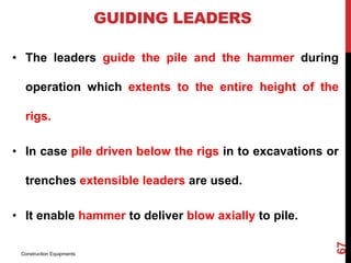GUIDING LEADERS
• The leaders guide the pile and the hammer during
operation which extents to the entire height of the
rigs.
• In case pile driven below the rigs in to excavations or
trenches extensible leaders are used.
• It enable hammer to deliver blow axially to pile.
Construction Equipments
67
 