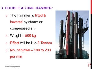 3. DOUBLE ACTING HAMMER:
o The hammer is lifted &
lowered by steam or
compressed air.
o Weight – 500 kg
o Effect will be like 3 Tonnes
o No. of blows – 100 to 200
per min
Construction Equipments
72
 