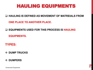 HAULING EQUIPMENTS
 HAULING IS DEFINED AS MOVEMENT OF MATREIALS FROM
ONE PLACE TO ANOTHER PLACE.
 EQUIPMENTS USED FOR THIS PROCESS IS HAULING
EQUIPMENTS.
TYPES:
 DUMP TRUCKS
 DUMPERS
Construction Equipments
78
 