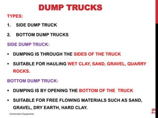 DUMP TRUCKS
TYPES:
1. SIDE DUMP TRUCK
2. BOTTOM DUMP TRUCKS
SIDE DUMP TRUCK:
 DUMPING IS THROUGH THE SIDES OF THE TRUCK
 SUITABLE FOR HAULING WET CLAY, SAND, GRAVEL, QUARRY
ROCKS.
BOTTOM DUMP TRUCK:
 DUMPING IS BY OPENING THE BOTTOM OF THE TRUCK
 SUITABLE FOR FREE FLOWING MATERIALS SUCH AS SAND,
GRAVEL, DRY EARTH, HARD CLAY.
Construction Equipments
79
 