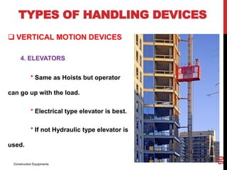 TYPES OF HANDLING DEVICES
 VERTICAL MOTION DEVICES
4. ELEVATORS
* Same as Hoists but operator
can go up with the load.
* Electrical type elevator is best.
* If not Hydraulic type elevator is
used.
Construction Equipments
90
 