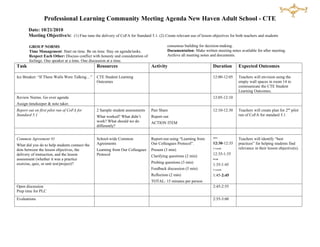 Professional Learning Community Meeting Agenda New Haven Adult School - CTE
       Date: 10/21/2010                                                               Accomplish Goals: Everyone contributes and participates voluntarily. Ask
       Meeting Objective/s: (1) Fine tune the delivery of CoFA for Standard 5.1. (2) Create relevantassigned tasks.objectives for both teachers and students
                                                                                      for clarity on use of lesson Be accountable for your action items.
                                                                                         Roles: Define objective for every agenda topic. Stay in your role. Use
       GROUP NORMS                                                                       consensus building for decision-making.
       Time Management: Start on time. Be on time. Stay on agenda/tasks.                 Documentation: Make written meeting notes available for after meeting.
       Respect Each Other: Discuss conflict with honesty and consideration of            Archive all meeting notes and documents.
       feelings. One speaker at a time. One discussion at a time.
Task                                           Resources                        Activity                            Duration       Expected Outcomes

Ice Breaker: “If These Walls Were Talking…”    CTE Student Learning                                                 12:00-12:05    Teachers will envision using the
                                               Outcomes                                                                            empty wall spaces in room 14 to
                                                                                                                                   communicate the CTE Student
                                                                                                                                   Learning Outcomes.
Review Norms. Go over agenda                                                                                        12:05-12:10
Assign timekeeper & note taker.
Report out on first pilot run of CoFA for      2 Sample student assessments     Pair Share                          12:10-12:30    Teachers will create plan for 2nd pilot
Standard 5.1                                   What worked? What didn’t         Report out                                         run of CoFA for standard 5.1
                                               work? What should we do          ACTION ITEM
                                               differently?

                                                                                                                    intro
Common Agreement #1                            School-wide Common               Report-out using “Learning from                    Teachers will identify “best
What did you do to help students connect the   Agreements                       Our Colleagues Protocol”.           12:30-12:35    practices” for helping students find
dots between the lesson objectives, the        Learning from Our Colleagues     Present (3 min)                     4 rounds       relevance in their lesson objective(s).
delivery of instruction, and the lesson        Protocol                                                             12:35-1:35
                                                                                Clarifying questions (2 min)
assessment (whether it was a practice                                                                               break

exercise, quiz, or unit test/project)?                                          Probing questions (3 min)
                                                                                                                    1:35-1:45
                                                                                Feedback discussion (5 min)         4 rounds

                                                                                Reflection (2 min)                  1:45-2:45
                                                                                TOTAL: 15 minutes per person
Open discussion                                                                                                     2:45-2:55
Prep time for PLC
Evaluations                                                                                                         2:55-3:00
 