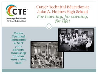 Career Technical Education at
John A. Holmes High School
For learning, for earning,
for life!
Career
Technical
Education
is NOT
your
parents’
wood shop
or home
economics
class!
 