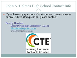 John A. Holmes High School Contact Info
 If you have any questions about courses, program areas
or any CTE related question, please contact:
Beverly Harrison
 Career Development Coordinator - JAHHS
bharrison@ecps.k12.nc.us
252.482.8426; ext. 241
 