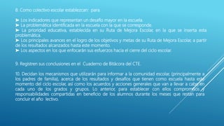 8. Como colectivo escolar establezcan: para
➤ Los indicadores que representan un desafío mayor en la escuela.
➤ La problemática identificada en la escuela con la que se corresponde.
➤ La prioridad educativa, establecida en su Ruta de Mejora Escolar, en la que se inserta esta
problemática.
➤ Los principales avances en el logro de los objetivos y metas de su Ruta de Mejora Escolar, a partir
de los resultados alcanzados hasta este momento.
➤ Los aspectos en los que enfocarán sus esfuerzos hacia el cierre del ciclo escolar.
9. Registren sus conclusiones en el Cuaderno de Bitácora del CTE.
10. Decidan los mecanismos que utilizarán para informar a la comunidad escolar, (principalmente a
los padres de familia), acerca de los resultados y desafíos que tienen como escuela hasta este
momento del ciclo escolar, así como los acuerdos y acciones generales que van a llevar a cabo en
cada uno de los grados y grupos. Lo anterior, para establecer con ellos compromisos y
responsabilidades compartidas en beneficio de los alumnos durante los meses que restan para
concluir el año lectivo.
 