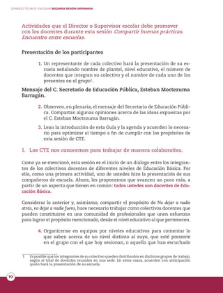 CONSEJO TÉCNICO ESCOLAR SEGUNDA SESIÓN ORDINARIA
10
Actividades que el Director o Supervisor escolar debe promover
con los docentes durante esta sesión Compartir buenas prácticas.
Encuentro entre escuelas.
Presentación de los participantes
1.	Un representante de cada colectivo hará la presentación de su es-
cuela señalando nombre de plantel, nivel educativo, el número de
docentes que integran su colectivo y el nombre de cada uno de los
presentes en el grupo1
.
Mensaje del C. Secretario de Educación Pública, Esteban Moctezuma
Barragán.
2.	Observen, en plenaria, el mensaje del Secretario de Educación Públi-
ca. Compartan algunas opiniones acerca de las ideas expuestas por
el C. Esteban Moctezuma Barragán.
3.	Lean la introducción de esta Guía y la agenda y acuerden lo necesa-
rio para optimizar el tiempo a fin de cumplir con los propósitos de
esta sesión de CTE.
I.	Los CTE nos conocemos para trabajar de manera colaborativa.
Como ya se mencionó, esta sesión es el inicio de un diálogo entre los integran-
tes de los colectivos docentes de diferentes niveles de Educación Básica. Por
ello, como una primera actividad, uno de ustedes hizo la presentación de sus
compañeros de escuela. Ahora, les proponemos que avancen un poco más, a
partir de un aspecto que tienen en común: todos ustedes son docentes de Edu-
cación Básica.
Considerar lo anterior y, asimismo, compartir el propósito de No dejar a nadie
atrás, no dejar a nadie fuera, hace necesario trabajar como colectivos docentes que
pueden constituirse en una comunidad de profesionales que unen esfuerzos
para lograr el propósito mencionado, desde el nivel educativo al que pertenecen.
4.	Organícense en equipos por niveles educativos para comentar lo
que saben acerca de un nivel distinto al suyo, que esté presente
en el grupo con el que hoy sesionan, o aquello que han escuchado
1	 Es posible que los integrantes de su colectivo queden distribuidos en distintos grupos de trabajo,
según el total de docentes reunidos en una sede. En estos casos, acuerden con anticipación
quién hará la presentación de su escuela.
 