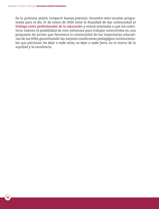 CONSEJO TÉCNICO ESCOLAR SEGUNDA SESIÓN ORDINARIA
16
En la próxima sesión Compartir buenas prácticas. Encuentro entre escuelas progra-
mada para el día 31 de enero de 2020 tiene la finalidad de dar continuidad al
Diálogo entre profesionales de la educación y estará orientada a que los colec-
tivos valoren la posibilidad de unir esfuerzos para trabajar interniveles en una
propuesta de acción que favorezca la continuidad de las trayectorias educati-
vas de las NNA garantizando las mejores condiciones pedagógico-instituciona-
les que permitan No dejar a nadie atrás, no dejar a nadie fuera, en el marco de la
equidad y la excelencia.
 