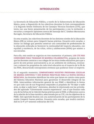 5
INTRODUCCIÓN
La Secretaría de Educación Pública, a través de la Subsecretaría de Educación
Básica, pone a disposición de los colectivos docentes la Guía correspondiente
a la Segunda Sesión Ordinaria de los Consejos Técnicos Escolares (CTE), que
inicia con una breve presentación de los participantes y con la invitación a
escuchar y compartir opiniones acerca del mensaje del C. Esteban Moctezuma
Barragán, Secretario de Educación Pública.
En esta ocasión, los colectivos docentes de los distintos niveles de la Educación
Básica (EB) se reúnen para Compartir buenas prácticas. Encuentro entre escuelas, e
iniciar un diálogo que permita construir una comunidad de profesionales de
la educación enfocada en favorecer la continuidad del trayecto educativo, con
equidad y excelencia, de las niñas, niños y adolescentes (NNA) que asisten a
sus escuelas.
Para ello, esta sesión se organiza en tres momentos: el primero, LOS CTE NOS
CONOCEMOS PARA TRABAJAR DE MANERA COLABORATIVA, propone de inicio
que los docentes conozcan a sus colegas de los otros niveles educativos para que a
partir de este primer acercamiento y, en un ambiente de confianza, reconoz-
can y valoren los propósitos de cada nivel educativo en el trayecto de la EB de
las NNA, descartando concepciones erróneas que pudieran tener al respecto.
En el segundo momento, COMPARTAMOS NUESTRO PROGRAMA ESCOLAR
DE MEJORA CONTINUA Y SUS BUENAS PRÁCTICAS PARA LA NUEVA ESCUELA
MEXICANA, los docentes identifican los retos que tienen en común como parte
del Sistema Educativo Nacional para garantizar el desarrollo integral de las
NNA. Intercambian información general de sus PEMC e identifican la forma
en que cada uno de sus Programas responden al propósito de “No dejar a nadie
atrás, no dejar a nadie fuera”. Asimismo, abordan lo relacionado con las activida-
des del apartado “Conversando nuestra experiencia”, con el que finaliza cada
una de las fichas de la Colección Buenas prácticas para la NEM, y reflexionan acerca
de la relación de la línea temática, seleccionada por su CTE, con los objetivos de su
PEMC. Este apartado finaliza con una autoevaluación de los participantes de la
sesión Compartir buenas prácticas. Encuentro entre escuelas, que tendrá continui-
dad en la 4ª y 6ª sesiones ordinarias del CTE.
 