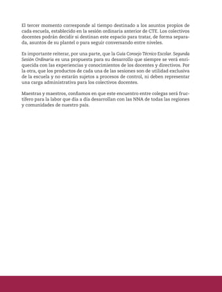 El tercer momento corresponde al tiempo destinado a los asuntos propios de
cada escuela, establecido en la sesión ordinaria anterior de CTE. Los colectivos
docentes podrán decidir si destinan este espacio para tratar, de forma separa-
da, asuntos de su plantel o para seguir conversando entre niveles.
Es importante reiterar, por una parte, que la Guía Consejo Técnico Escolar. Segunda
Sesión Ordinaria es una propuesta para su desarrollo que siempre se verá enri-
quecida con las experiencias y conocimientos de los docentes y directivos. Por
la otra, que los productos de cada una de las sesiones son de utilidad exclusiva
de la escuela y no estarán sujetos a procesos de control, ni deben representar
una carga administrativa para los colectivos docentes.
Maestras y maestros, confiamos en que este encuentro entre colegas será fruc-
tífero para la labor que día a día desarrollan con las NNA de todas las regiones
y comunidades de nuestro país.
 