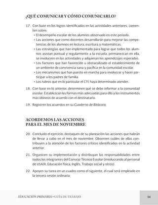 EDUCACIÓN PRIMARIA • GUÍA DE TRABAJO 14 
¿QUÉ COMUNICAR Y CÓMO COMUNICARLO? 
17. Con base en los logros identificados en las actividades anteriores, comen-ten 
sobre: 
• El desempeño escolar de los alumnos observado en este periodo. 
• Las acciones que como docentes desarrollarán para mejorar las compe-tencias 
de los alumnos en lectura, escritura y matemáticas. 
• Las estrategias que han implementado para lograr que todos los alum-nos 
asistan puntual y regularmente a la escuela, permanezcan en ella, 
se involucren en las actividades y adquieran los aprendizajes esperados. 
• Los factores que han favorecido u obstaculizado el establecimiento de 
un ambiente de convivencia sana y pacífica en la comunidad escolar. 
• Los mecanismos que han puesto en marcha para involucrar y hacer par-ticipar 
a los padres de familia. 
• Los rubros que en lo particular el CTE haya determinado atender. 
18. Con base en lo anterior, determinen qué se debe informar a la comunidad 
escolar. Establezcan las formas más adecuadas para ello y los instrumentos 
más idóneos de acuerdo con el destinatario. 
19. Registren los acuerdos en su Cuaderno de Bitácora. 
ACORDEMOS LAS ACCIONES 
PARA EL MES DE NOVIEMBRE 
20. Concluido el ejercicio, destaquen de su planeación las acciones que habrán 
de llevar a cabo en el mes de noviembre. Observen cuáles de ellas con-tribuyen 
a la atención de los factores críticos identificados en la actividad 
anterior. 
21. Organicen su implementación y distribuyan las responsabilidades entre 
todos los integrantes del Consejo Técnico Escolar (involucrando al personal 
de USAER, Educación física, Inglés, Trabajo social y otros). 
22. Apoyen su tarea en un cuadro como el siguiente, el cual será empleado en 
la tercera sesión ordinaria: 
 
