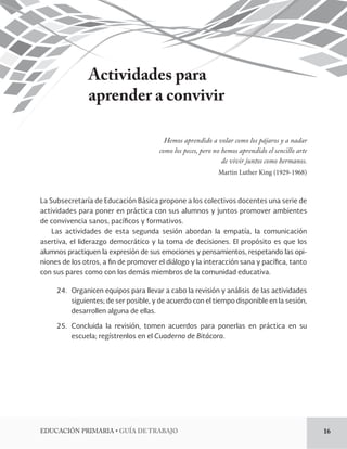 EDUCACIÓN PRIMARIA • GUÍA DE TRABAJO 16 
Actividades para 
aprender a convivir 
Hemos aprendido a volar como los pájaros y a nadar 
como los peces, pero no hemos aprendido el sencillo arte 
de vivir juntos como hermanos. 
Martin Luther King (1929-1968) 
La Subsecretaría de Educación Básica propone a los colectivos docentes una serie de 
actividades para poner en práctica con sus alumnos y juntos promover ambientes 
de convivencia sanos, pacíficos y formativos. 
Las actividades de esta segunda sesión abordan la empatía, la comunicación 
asertiva, 
el liderazgo democrático y la toma de decisiones. El propósito es que los 
alumnos practiquen la expresión de sus emociones y pensamientos, respetando las opiniones 
de los otros, a fin de promover el diálogo y la interacción sana y pacífica, tanto 
con sus pares como con los demás miembros de la comunidad educativa. 
24. Organicen equipos para llevar a cabo la revisión y análisis de las actividades 
siguientes; 
de ser posible, y de acuerdo con el tiempo disponible en la sesión, 
desarrollen alguna de ellas. 
25. Concluida la revisión, tomen acuerdos para ponerlas en práctica en su 
escuela; 
regístrenlos en el Cuaderno de Bitácora. 
 