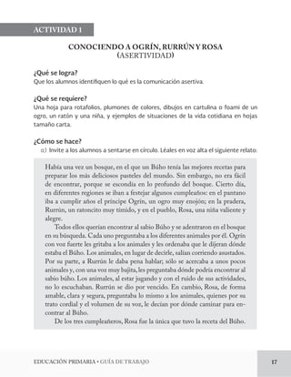 EDUCACIÓN PRIMARIA • GUÍA DE TRABAJO 17 
ACTIVIDAD 1 
CONOCIENDO A OGRÍN, RURRÚN Y ROSA 
(ASERTIVIDAD) 
¿Qué se logra? 
Que los alumnos identifiquen lo qué es la comunicación asertiva. 
¿Qué se requiere? 
Una hoja para rotafolios, plumones de colores, dibujos en cartulina o foami de un 
ogro, un ratón y una niña, y ejemplos de situaciones de la vida cotidiana en hojas 
tamaño carta. 
¿Cómo se hace? 
a) Invite a los alumnos a sentarse en círculo. Léales en voz alta el siguiente relato: 
Había una vez un bosque, en el que un Búho tenía las mejores recetas para 
preparar los más deliciosos pasteles del mundo. Sin embargo, no era fácil 
de encontrar, porque se escondía en lo profundo del bosque. Cierto día, 
en diferentes regiones se iban a festejar algunos cumpleaños: en el pantano 
iba a cumplir años el príncipe Ogrín, un ogro muy enojón; en la pradera, 
Rurrún, un ratoncito muy tímido, y en el pueblo, Rosa, una niña valiente y 
alegre. 
Todos ellos querían encontrar al sabio Búho y se adentraron en el bosque 
en su búsqueda. Cada uno preguntaba a los diferentes animales por él. Ogrín 
con voz fuerte les gritaba a los animales y les ordenaba que le dijeran dónde 
estaba el Búho. Los animales, en lugar de decirle, salían corriendo asustados. 
Por su parte, a Rurrún le daba pena hablar; sólo se acercaba a unos pocos 
animales y, con una voz muy bajita, les preguntaba dónde podría encontrar al 
sabio búho. Los animales, al estar jugando y con el ruido de sus actividades, 
no lo escuchaban. Rurrún se dio por vencido. En cambio, Rosa, de forma 
amable, clara y segura, preguntaba lo mismo a los animales, quienes por su 
trato cordial y el volumen de su voz, le decían por dónde caminar para en-contrar 
al Búho. 
De los tres cumpleañeros, Rosa fue la única que tuvo la receta del Búho. 
 