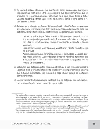EDUCACIÓN PRIMARIA • GUÍA DE TRABAJO 18 
b) Después de relatar el cuento, guíe la reflexión de los alumnos con las siguien-tes 
preguntas: ¿por qué el ogro no consiguió lo que se proponía? ¿Por qué los 
animales no respondían a Rurrún? ¿Qué hizo Rosa para poder llegar al Búho? 
Cuando nosotros pedimos algo, ¿cómo lo hacemos: como el ogro, como el ra-tón 
o como la niña?1 
c) Coloque en el pizarrón las figuras del ogro, el ratón y la niña. Forme equipos de 
seis integrantes como máximo. Entrégueles una hoja con la situación de la vida 
cotidiana, comportamientos y/o actitudes de las personas; por ejemplo:2 
• Héctor no quiere jugar futbol porque a él le gusta el voleibol, pero to-dos 
sus amigos juegan ese deporte. Por no contradecirlos, acepta jugar 
con ellos, en vez de unirse al equipo de voleibol de la escuela (estilo no 
asertivo). 
• Elisa siempre quiere tener la razón, y habla muy rápido y fuerte (estilo 
no asertivo). 
• Adrián no quiere jugar con Paco porque él es descuidado y ha roto algu-nos 
de sus juguetes. Cuando salieron al recreo, Adrián le dijo a Paco que 
iba a jugar con él sólo si mostraba más cuidado con sus juguetes y no los 
rompía (estilo asertivo). 
d) Solicíteles que dialoguen entre ellos para identificar a qué estilo comunicativo 
(asertivo o no asertivo) pertenece la situación y/o comportamiento. Una vez 
que lo hayan identificado, que coloquen la hoja u hojas debajo de las figuras 
correspondientes. 
e) Un representante de cada equipo explicará al resto del grupo por qué clasifica-ron 
su situación y/o comportamiento en ese estilo. 
1 Se sugiere al docente que considere esta explicación: el ogro no consiguió lo que quería porque se 
enojaba y pedía lo que necesitaba de mal modo a los animales. Al ratoncito, por no hablar con fuerza 
y seguridad, los animales no lo escucharon. Ambos personajes no fueron asertivos en su forma de co-municarse. 
Por otro lado, Rosa logró su objetivo porque, al solicitar información a los animales, lo hizo 
de una forma cordial y respetuosa; ella fue asertiva. 
Si le interesa conocer más acerca del tema, lo invitamos a consultar S. Maurin, Educación emocional 
y social en la escuela. Un nuevo paradigma, estrategias y experiencias, Bonum, Buenos Aires, 2013. 
2 Para conocer más sobre los estilos de la comunicación asertiva y construir ejemplos, puede consultar 
C. J. van-der Hofstadt, Las habilidades de comunicación, Editorial Díaz de Santos, Madrid, 2003. 
 