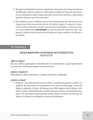 EDUCACIÓN PRIMARIA • GUÍA DE TRABAJO 19 
f) Después se distribuirán entre los equipos las situaciones y/o comportamientos 
identificados como no asertivos. Cada equipo cambiará la forma de comunicar-se 
y/o comportarse que le toque para que sea de forma asertiva y expondrá al 
grupo la situación que reestructuraron. 
g) Para finalizar, guíe la reflexión acerca de la importancia de expresarnos con 
respeto pero con un buen tono de voz (es decir, ni gritar ni susurrar), comu-nicar 
nuestras ideas de acuerdo con nuestras necesidades o intereses. Esto 
es a lo que llamamos asertividad, la cual nos permite sentirnos bien, cui-darnos 
y ejercer nuestro derecho de expresar lo que sentimos sin afectar a 
los demás. 
ACTIVIDAD 2 
DESCUBRIENDO NUESTROS SENTIMIENTOS 
(EMPATÍA) 
¿Qué se logra? 
Que los alumnos practiquen la identificación de sentimientos y que experimenten 
una situación desde la perspectiva de otra persona. 
¿Qué se requiere? 
Hojas blancas, lápices de colores, crayolas o plumones y bolígrafos. 
¿Cómo se hace? 
a) Pregunte a los alumnos qué son los cómics, a quiénes les gustan y cuáles. Ex-plíqueles 
que los cómics son historietas en las que se cuenta algo a través de 
dibujos y palabras o frases. Distribuya entre ellos algunas hojas blancas. Inví-telos 
a realizar individualmente una historieta para contar una anécdota de su 
vida, en la que hayan experimentado mucho miedo o tristeza. Al terminar, sin 
colocar su nombre, le entregarán a usted sus historietas. 
 