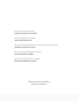 Secretaría de Educación Pública 
EMILIO CHUAYFFET CHEMOR 
Subsecretaría de Educación Básica 
ALBA MARTÍNEZ OLIVÉ 
Dirección General de Desarrollo de la Gestión e Innovación Educativa 
GERMÁN CERVANTES AYALA 
Dirección General de Desarrollo Curricular 
HUGO BALBUENA CORRO 
Dirección General de Educación Indígena 
ROSALINDA MORALES GARZA 
Subsecretaría de Educación Básica 
http://basica.sep.gob.mx  