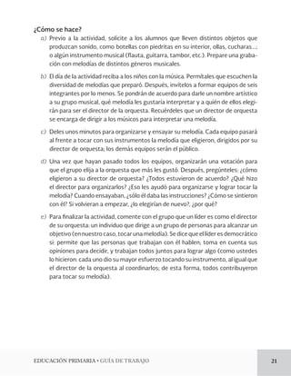 EDUCACIÓN PRIMARIA • GUÍA DE TRABAJO 21 
¿Cómo se hace? 
a) Previo a la actividad, solicite a los alumnos que lleven distintos objetos que 
produzcan sonido, como botellas con piedritas en su interior, ollas, cucharas...; 
o algún instrumento musical (flauta, guitarra, tambor, etc.). Prepare una graba-ción 
con melodías de distintos géneros musicales. 
b) El día de la actividad reciba a los niños con la música. Permítales que escuchen la 
diversidad de melodías que preparó. Después, invítelos a formar equipos de seis 
integrantes por lo menos. Se pondrán de acuerdo para darle un nombre artístico 
a su grupo musical, qué melodía les gustaría interpretar y a quién de ellos elegi-rán 
para ser el director de la orquesta. Recuérdeles que un director de orquesta 
se encarga de dirigir a los músicos para interpretar una melodía. 
c) Deles unos minutos para organizarse y ensayar su melodía. Cada equipo pasará 
al frente a tocar con sus instrumentos la melodía que eligieron, dirigidos por su 
director de orquesta; los demás equipos serán el público. 
d) Una vez que hayan pasado todos los equipos, organizarán una votación para 
que el grupo elija a la orquesta que más les gustó. Después, pregúnteles: ¿cómo 
eligieron a su director de orquesta? ¿Todos estuvieron de acuerdo? ¿Qué hizo 
el director para organizarlos? ¿Eso les ayudó para organizarse y lograr tocar la 
melodía? Cuando ensayaban, ¿sólo él daba las instrucciones? ¿Cómo se sintieron 
con él? Si volvieran a empezar, ¿lo elegirían de nuevo?, ¿por qué? 
e) Para finalizar la actividad, comente con el grupo que un líder es como el director 
de su orquesta: un individuo que dirige a un grupo de personas para alcanzar un 
objetivo (en nuestro caso, tocar una melodía). Se dice que el líder es democrático 
si: permite que las personas que trabajan con él hablen; toma en cuenta sus 
opiniones para decidir, y trabajan todos juntos para lograr algo (como ustedes 
lo hicieron: cada uno dio su mayor esfuerzo tocando su instrumento, al igual que 
el director de la orquesta al coordinarlos; de esta forma, todos contribuyeron 
para tocar su melodía). 
 