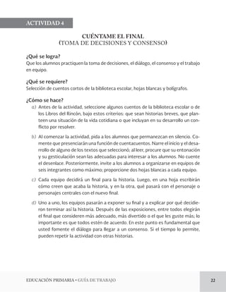 EDUCACIÓN PRIMARIA • GUÍA DE TRABAJO 22 
ACTIVIDAD 4 
CUÉNTAME EL FINAL 
(TOMA DE DECISIONES Y CONSENSO) 
¿Qué se logra? 
Que los alumnos practiquen la toma de decisiones, el diálogo, el consenso y el trabajo 
en equipo. 
¿Qué se requiere? 
Selección de cuentos cortos de la biblioteca escolar, hojas blancas y bolígrafos. 
¿Cómo se hace? 
a) Antes de la actividad, seleccione algunos cuentos de la biblioteca escolar o de 
los Libros del Rincón, bajo estos criterios: que sean historias breves, que plan-teen 
una situación de la vida cotidiana o que incluyan en su desarrollo un con-flicto 
por resolver. 
b) Al comenzar la actividad, pida a los alumnos que permanezcan en silencio. Co-mente 
que presenciarán una función de cuentacuentos. Narre el inicio y el desa-rrollo 
de alguno de los textos que seleccionó; al leer, procure que su entonación 
y su gesticulación sean las adecuadas para interesar a los alumnos. No cuente 
el desenlace. Posteriormente, invite a los alumnos a organizarse en equipos de 
seis integrantes como máximo; proporcione dos hojas blancas a cada equipo. 
c) Cada equipo decidirá un final para la historia. Luego, en una hoja escribirán 
cómo creen que acaba la historia, y en la otra, qué pasará con el personaje o 
personajes centrales con el nuevo final. 
d) Uno a uno, los equipos pasarán a exponer su final y a explicar por qué decidie-ron 
terminar así la historia. Después de las exposiciones, entre todos elegirán 
el final que consideren más adecuado, más divertido o el que les guste más; lo 
importante es que todos estén de acuerdo. En este punto es fundamental que 
usted fomente el diálogo para llegar a un consenso. Si el tiempo lo permite, 
pueden repetir la actividad con otras historias. 
 