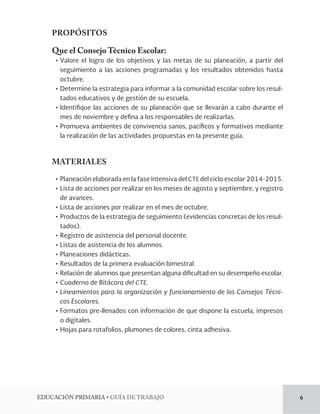 EDUCACIÓN PRIMARIA • GUÍA DE TRABAJO 6 
PROPÓSITOS 
Que el Consejo Técnico Escolar: 
• Valore el logro de los objetivos y las metas de su planeación, a partir del 
seguimiento a las acciones programadas y los resultados obtenidos hasta 
octubre. 
• Determine la estrategia para informar a la comunidad escolar sobre los resul-tados 
educativos y de gestión de su escuela. 
• Identifique las acciones de su planeación que se llevarán a cabo durante el 
mes de noviembre y defina a los responsables de realizarlas. 
• Promueva ambientes de convivencia sanos, pacíficos y formativos mediante 
la realización de las actividades propuestas en la presente guía. 
MATERIALES 
• Planeación elaborada en la fase intensiva del CTE del ciclo escolar 2014-2015. 
• Lista de acciones por realizar en los meses de agosto y septiembre, y registro 
de avances. 
• Lista de acciones por realizar en el mes de octubre. 
• Productos de la estrategia de seguimiento (evidencias concretas de los resul-tados). 
• Registro de asistencia del personal docente. 
• Listas de asistencia de los alumnos. 
• Planeaciones didácticas. 
• Resultados de la primera evaluación bimestral. 
• Relación de alumnos que presentan alguna dificultad en su desempeño escolar. 
• Cuaderno de Bitácora del CTE. 
• Lineamientos para la organización y funcionamiento de los Consejos Técni-cos 
Escolares. 
• Formatos pre-llenados con información de que dispone la escuela, impresos 
o digitales. 
• Hojas para rotafolios, plumones de colores, cinta adhesiva. 
 