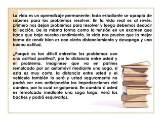 La vida es un aprendizaje permanente: todo estudiante se apropia de
saberes para los problemas resolver. En la vida real es al revés:
primero nos dejan problemas para resolver y luego debemos deducir
la lección. De la misma forma como la tensión en un examen que
hace que baje nuestro rendimiento, la vida nos prueba que la mejor
forma de rendir bien es con cierto distanciamiento y desapego y una
buena actitud.
¿Porqué es tan difícil enfrentar los problemas con
una actitud positiva?, por la distancia entre usted y
el problema. imagínese que va en patines
remolcado por un automóvil mediante una soga, si
esta es muy corta, la distancia entre usted y el
vehículo también lo será y usted seguramente no
podrá ver con anticipación las imperfecciones del
camino, por lo cual se golpeará. En cambio si usted
es remolcado mediante una soga larga, verá los
baches y podrá esquivarlos.
 