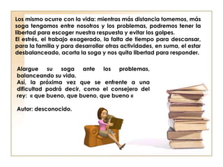 Alargue su soga ante los problemas,
balanceando su vida.
Así, la próxima vez que se enfrente a una
dificultad podrá decir, como el consejero del
rey: « que bueno, que bueno, que bueno «
Autor: desconocido.
Los mismo ocurre con la vida: mientras más distancia tomemos, más
soga tengamos entre nosotros y los problemas, podremos tener la
libertad para escoger nuestra respuesta y evitar los golpes.
El estrés, el trabajo exagerado, la falta de tiempo para descansar,
para la familia y para desarrollar otras actividades, en suma, el estar
desbalanceado, acorta la soga y nos quita libertad para responder.
 