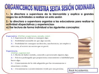 1.- la directora o supervisora da la bienvenida y explica a grandes
rasgos las actividades a realizar en esta sesión
2.- la directora o supervisora organiza a las educadoras para realizar la
actividad «Expectativas y experiencias»
a) Dar lectura de forma individual a los siguientes conceptos:
Real Academia.
 