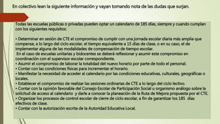 En colectivo lean la siguiente información y vayan tomando nota de las dudas que surjan.
Todas las escuelas públicas o privadas pueden optar un calendario de 185 días, siempre y cuando cumplan
con los siguientes requisitos:
• Determinar en sesión de CTE el compromiso de cumplir con una jornada escolar diaria más amplia que
compense, a lo largo del ciclo escolar, el tiempo equivalente a 15 días de clase, o en su caso, el de
implementar alguna de las modalidades de compensación de tiempo escolar.
En el caso de escuelas unitarias y bidocentes se deberá reflexionar y asumir este compromiso en
coordinación con el supervisor escolar correspondiente.
• Asumir el compromiso de laborar la totalidad del nuevo horario por parte de todo el personal.
• Contar con las condiciones físicas para incrementar el horario.
• Manifestar la necesidad de acceder al calendario por las condiciones educativas, culturales, geográficas o
locales.
• Establecer el compromiso de realizar las sesiones ordinarias de CTE a lo largo del ciclo lectivo.
• Contar con la opinión favorable del Consejo Escolar de Participación Social u organismo análogo sobre la
solicitud de acceso al calendario y darle a conocer la planeación de la Ruta de Mejora propuesta por el CTE.
• Organizar los procesos de control escolar de cierre de ciclo escolar, a fin de garantizar los 185 días
efectivos de clase.
• Contar con la autorización escrita de la Autoridad Educativa Local.
 