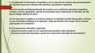 5. Considerando la información compartida y con la intención de orientar esta primera decisión
del colectivo acerca de la elección del calendario, plantéense lo siguiente:
¿Nuestra escuela considera pertinente, de acuerdo a sus condiciones educativas específicas
contexto cultural y geográfico, solicitar la autorización para implementar el calendario de 185
días de trabajo efectivo de clase?
a) Si la respuesta es negativa y el colectivo opta por el calendario de 200 días pueden continuar
con las actividades señaladas en el apartado: “Segunda decisión del Consejo Técnico Escolar:
¿Qué ajustes son necesarios?”.
b) Si la respuesta es afirmativa, respondan:
✓ ¿Nuestra escuela cumple con los requisitos para acceder a este calendario?
✓ ¿Nuestra escuela está dispuesta a asumir los compromisos derivados de esta decisión?
 