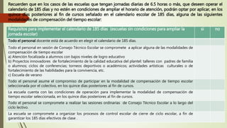 Recuerden que en los casos de las escuelas que tengan jornadas diarias de 6.5 horas o más, que deseen operar el
calendario de 185 días y no estén en condiciones de ampliar el horario de atención, podrán optar por aplicar, en los
quince días posteriores al fin de cursos señalado en el calendario escolar de 185 días, alguna de las siguientes
modalidades de compensación del tiempo escolar:
Requisitos para implementar el calendario de 185 días (escuelas sin condiciones para ampliar la
jornada escolar)
si no
Todo el personal docente está de acuerdo en elegir el calendario de 185 días.
Todo el personal en sesión de Consejo Técnico Escolar se compromete a aplicar alguna de las modalidades de
compensación de tiempo escolar
a) Atención focalizada a alumnos con bajos niveles de logro educativo
b) Proyectos innovadores de fortalecimiento de la calidad educativa del plantel: talleres con padres de familia
o alumnos; ciclos de conferencias; torneos deportivos o académicos; actividades artísticas culturales o de
fortalecimiento de las habilidades para la convivencia, etc.
c) Escuela de verano
Todo el personal asume el compromiso de participar en la modalidad de compensación de tiempo escolar
seleccionada por el colectivo, en los quince días posteriores al fin de cursos.
La escuela cuenta con las condiciones de operación para implementar la modalidad de compensación de
tiempo escolar seleccionada, en los quince días posteriores al fin de cursos.
Todo el personal se compromete a realizar las sesiones ordinarias de Consejo Técnico Escolar a lo largo del
ciclo lectivo.
La escuela se compromete a organizar los procesos de control escolar de cierre de ciclo escolar, a fin de
garantizar los 185 días efectivos de clase .
 