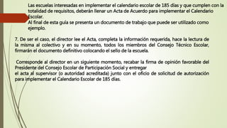 Las escuelas interesadas en implementar el calendario escolar de 185 días y que cumplen con la
totalidad de requisitos, deberán llenar un Acta de Acuerdo para implementar el Calendario
Escolar.
Al final de esta guía se presenta un documento de trabajo que puede ser utilizado como
ejemplo.
7. De ser el caso, el director lee el Acta, completa la información requerida, hace la lectura de
la misma al colectivo y en su momento, todos los miembros del Consejo Técnico Escolar,
firmarán el documento definitivo colocando el sello de la escuela.
Corresponde al director en un siguiente momento, recabar la firma de opinión favorable del
Presidente del Consejo Escolar de Participación Social y entregar
el acta al supervisor (o autoridad acreditada) junto con el oficio de solicitud de autorización
para implementar el Calendario Escolar de 185 días.
 