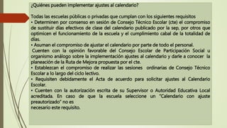 ¿Quiénes pueden implementar ajustes al calendario?
Todas las escuelas públicas o privadas que cumplan con los siguientes requisitos
• Determinen por consenso en sesión de Consejo Técnico Escolar (cte) el compromiso
de sustituir días efectivos de clase del calendario publicado por la sep, por otros que
optimicen el funcionamiento de la escuela y el cumplimiento cabal de la totalidad de
días.
• Asuman el compromiso de ajustar el calendario por parte de todo el personal.
Cuenten con la opinión favorable del Consejo Escolar de Participación Social u
organismo análogo sobre la implementación ajustes al calendario y darle a conocer la
planeación de la Ruta de Mejora propuesta por el cte.
• Establezcan el compromiso de realizar las sesiones ordinarias de Consejo Técnico
Escolar a lo largo del ciclo lectivo.
• Requisiten debidamente el Acta de acuerdo para solicitar ajustes al Calendario
Escolar.
• Cuenten con la autorización escrita de su Supervisor o Autoridad Educativa Local
acreditada. En caso de que la escuela seleccione un “Calendario con ajuste
preautorizado” no es
necesario este requisito.
 