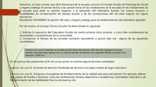 Asimismo, se hace constar que el/la directora/a de la escuela convocó al Consejo Escolar de Participación Social
u órgano análogo el (anotar fecha) a las (anotar hora) en las instalaciones de la escuela) en las instalaciones de
la escuela para pedir su opinión respecto a la operación del Calendario Escolar, los nuevos horarios o
modalidades de compensación de tiempo escolar y de los compromisos del cte para mejorar los logros
educativos.
Resultando FAVORABLE la opinión del ceps u órgano análogo para la implementación del calendario ajustado.
Por tal motivo, el Consejo Técnico Escolar ha determinado lo siguiente:
1. Solicitar la operación del Calendario Escolar de ciento ochenta cinco ochenta y cinco días considerando las
necesidades y características de la comunidad.
2. Compensar el tiempo de las jornadas escolares equivalente a quince días con alguna de las siguientes
modalidades:
(marcar con una X) Extender la jornada escolar diaria durante los 185 días del Calendario Escolar,
(anotar número) horas diarias; con un horario escolar de (anotar hora, ejemplo 08:00) a (anotar hora,
ejemplo: 13:00) hrs.
En los quince días posteriores al fin de cursos poner en marcha alguna de estas actividades:
(marcar con una X) Acciones de atención focalizada de alumnos con bajos niveles de logro educativo.
(marcar con una X) Proyectos innovadores de fortalecimiento de la calidad educativa del plantel. Por ejemplo talleres
con padres de familia o alumnos; ciclos de conferencias; torneos deportivos o académicos; actividades culturales o de
fortalecimiento de las habilidades Para la convivencia, etc.
 
