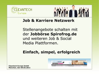 Job & Karriere Netzwerk

              Stellenangebote schalten mit
              der Jobbörse Spirofrog.de
              und weiteren Job & Social
              Media Plattformen.

              Einfach, simpel, erfolgreich


Cleantech Europe GmbH
München, den 09.03.2011
 