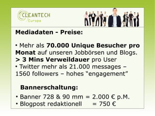 Mediadaten - Preise:

●
  Mehr als 70.000 Unique Besucher pro
Monat auf unseren Jobbörsen und Blogs.
> 3 Mins Verweildauer pro User
●
  Twitter mehr als 21.000 messages –
1560 followers – hohes “engagement”

    Bannerschaltung:
●
    Banner 728 & 90 mm = 2.000 € p.M.
●
    Blogpost redaktionell = 750 €
 