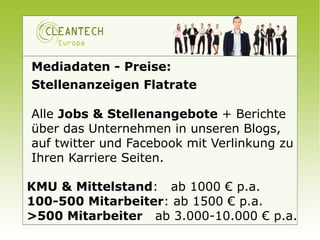 Mediadaten - Preise:
Stellenanzeigen Flatrate

Alle Jobs & Stellenangebote + Berichte
über das Unternehmen in unseren Blogs,
auf twitter und Facebook mit Verlinkung zu
Ihren Karriere Seiten.

KMU & Mittelstand: ab 1000 € p.a.
100-500 Mitarbeiter: ab 1500 € p.a.
>500 Mitarbeiter ab 3.000-10.000 € p.a.
 