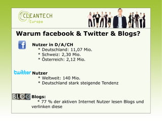 Warum facebook & Twitter & Blogs?
    Nutzer in D/A/CH
        * Deutschland: 11,07 Mio.
        * Schweiz: 2,30 Mio.
        * Österreich: 2,12 Mio.


    Nutzer
        * Weltweit: 140 Mio.
        * Deutschland stark steigende Tendenz


    Blogs: 
        * 77 % der aktiven Internet Nutzer lesen Blogs und
    verlinken diese
       
 
