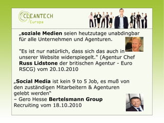 „soziale Medien seien heutzutage unabdingbar
  für alle Unternehmen und Agenturen.

  "Es ist nur natürlich, dass sich das auch in
  unserer Website widerspiegelt." (Agentur Chef
  Russ Lidstone der britischen Agentur - Euro
  RSCG) vom 20.10.2010

„Social Media ist kein 9 to 5 Job, es muß von
den zuständigen Mitarbeitern & Agenturen
gelebt werden“
– Gero Hesse Bertelsmann Group
Recruiting vom 18.10.2010
 