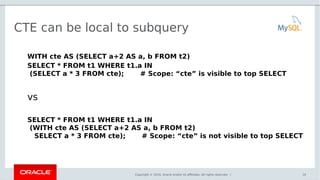 Copyright © 2016, Oracle and/or its affiliates. All rights reserved. |
CTE can be local to subquery
WITH cte AS (SELECT a+2 AS a, b FROM t2)
SELECT * FROM t1 WHERE t1.a IN
(SELECT a * 3 FROM cte); # Scope: “cte” is visible to top SELECT
vs
SELECT * FROM t1 WHERE t1.a IN
(WITH cte AS (SELECT a+2 AS a, b FROM t2)
SELECT a * 3 FROM cte); # Scope: “cte” is not visible to top SELECT
10
 