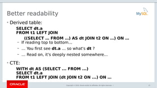Copyright © 2016, Oracle and/or its affiliates. All rights reserved. |
Better readability
• Derived table:
SELECT dt.a
FROM t1 LEFT JOIN
((SELECT … FROM …) AS dt JOIN t2 ON …) ON …
– If reading top to bottom...
– … You first see dt.a … so what's dt ?
– … Read on, it's deeply nested somewhere...
• CTE:
WITH dt AS (SELECT ... FROM ...)
SELECT dt.a
FROM t1 LEFT JOIN (dt JOIN t2 ON ...) ON …
13
 