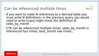 Copyright © 2016, Oracle and/or its affiliates. All rights reserved. |
Can be referenced multiple times
• If you want to make N references to a derived table you
must write N definitions: in the previous query you would
need to write (copy) eight times the definition of
sales_by_month
• CTE can be referenced multiple times: sales_by_month is
referenced four times, best_month two times...
18
 